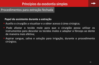 65
Princípios da exodontia simples
Procedimentos para extração fechada
Papel do assistente durante a extração
 Auxilia o cirurgião a visualizar e a obter acesso à área cirúrgica;
 Pode afastar o tecido mole para que o cirurgião possa utilizar os
instrumentos para descolar os tecidos moles e adaptar o fórceps ao dente
de maneira mais efetiva;
 Aspirar sangue, saliva e solução para irrigação, durante o procedimento
cirúrgico;
 
