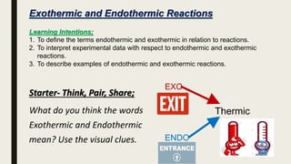 Exothermic and Endothermic Reactions
Learning Intentions;
1. To define the terms endothermic and exothermic in relation to reactions.
2. To interpret experimental data with respect to endothermic and exothermic
reactions.
3. To describe examples of endothermic and exothermic reactions.
Starter- Think, Pair, Share;
What do you think the words
Exothermic and Endothermic
mean? Use the visual clues.
EXO
ENDO
Thermic
 