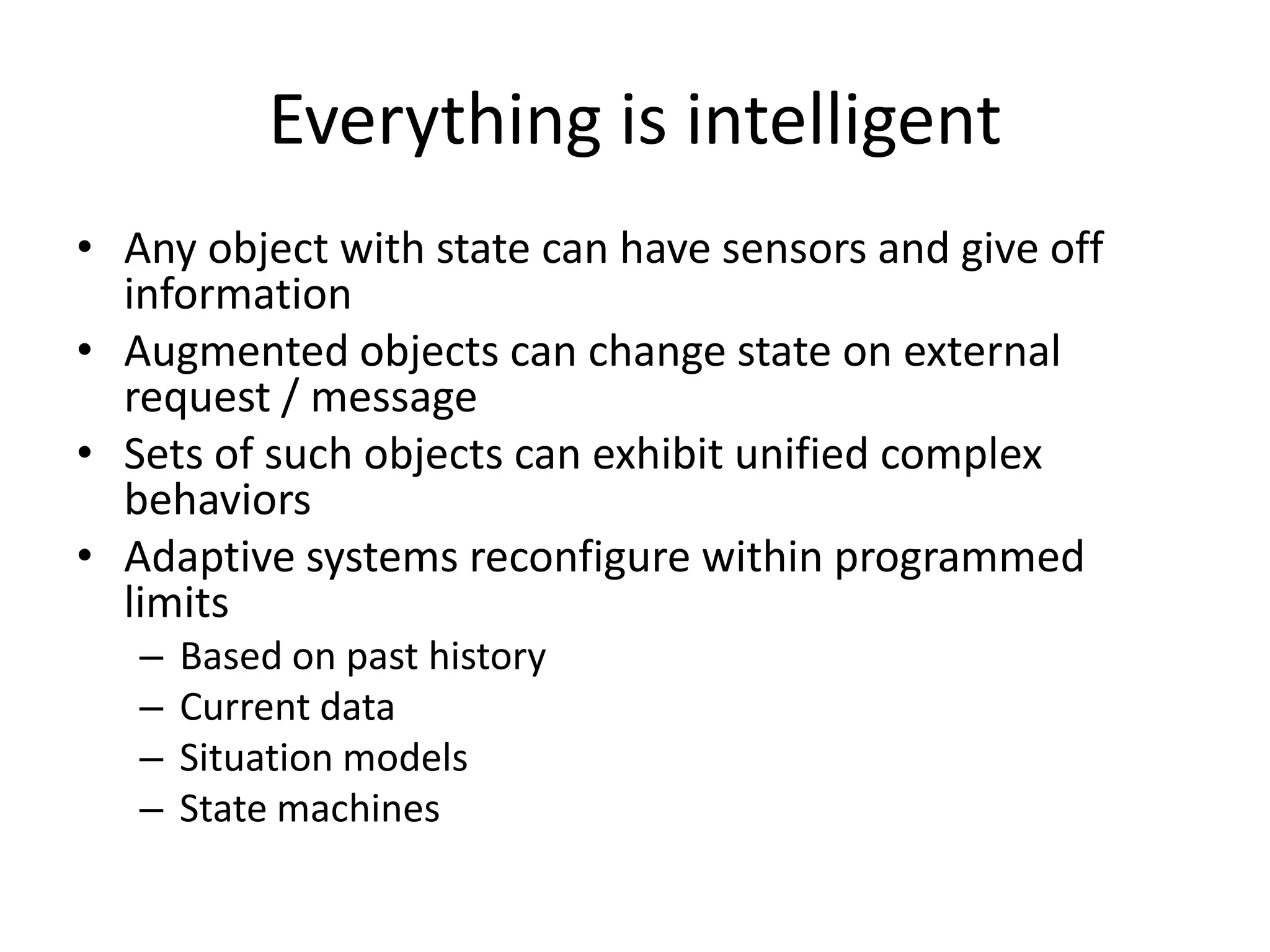 Everything is intelligent
• Any object with state can have sensors and give off
  information
• Augmented objects can change state on external
  request / message
• Sets of such objects can exhibit unified complex
  behaviors
• Adaptive systems reconfigure within programmed
  limits
   –   Based on past history
   –   Current data
   –   Situation models
   –   State machines
 