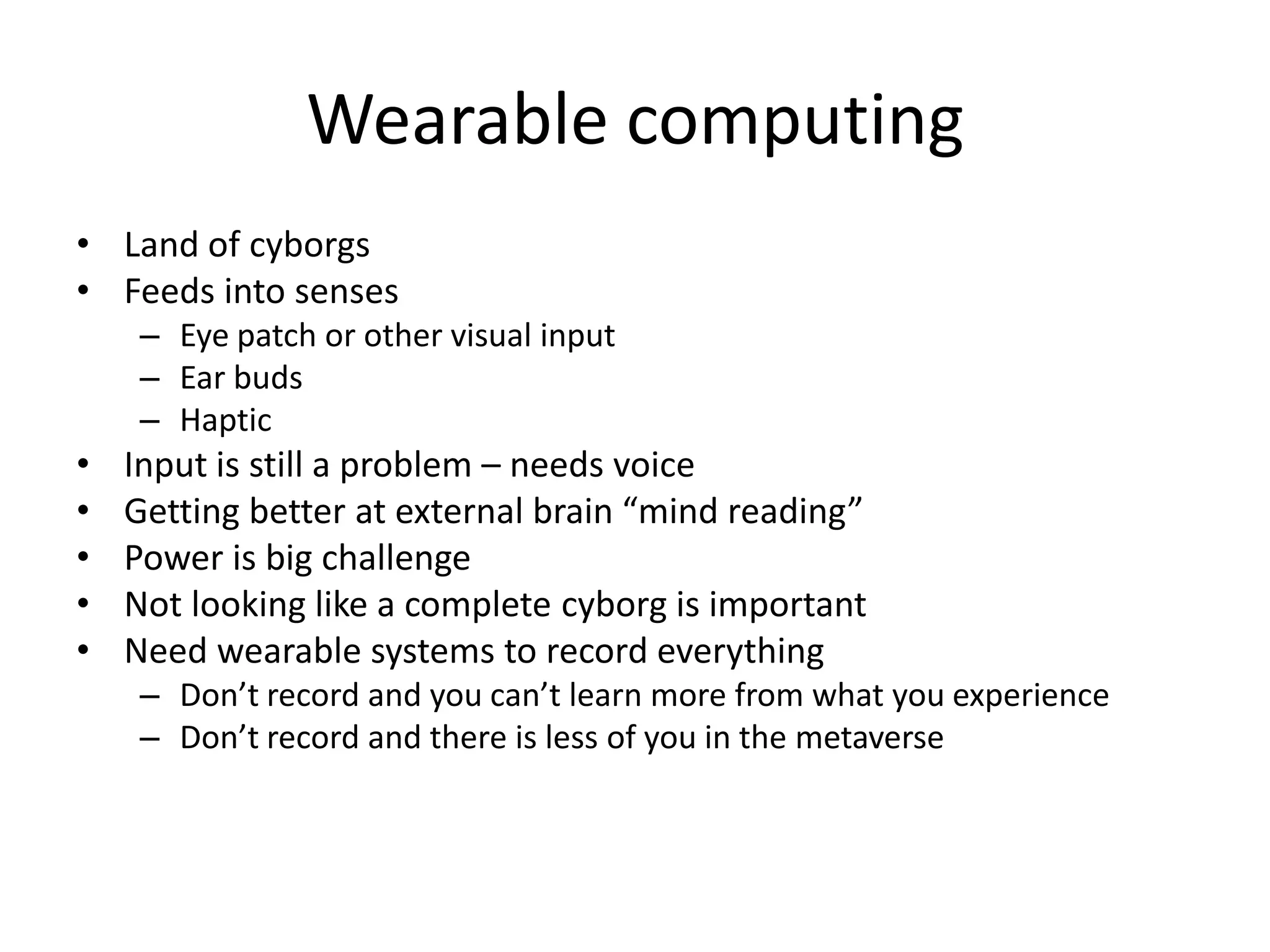 Wearable computing
• Land of cyborgs
• Feeds into senses
     – Eye patch or other visual input
     – Ear buds
     – Haptic
•   Input is still a problem – needs voice
•   Getting better at external brain “mind reading”
•   Power is big challenge
•   Not looking like a complete cyborg is important
•   Need wearable systems to record everything
     – Don’t record and you can’t learn more from what you experience
     – Don’t record and there is less of you in the metaverse
 