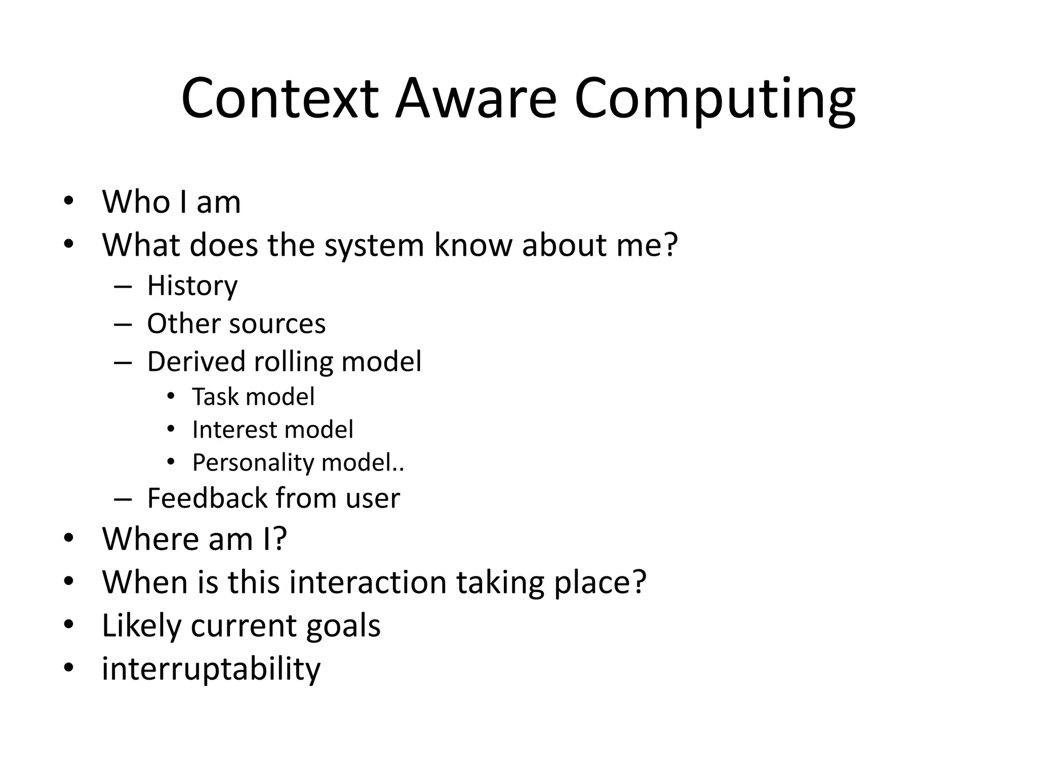 Context Aware Computing
• Who I am
• What does the system know about me?
    – History
    – Other sources
    – Derived rolling model
        • Task model
        • Interest model
        • Personality model..
    – Feedback from user
•   Where am I?
•   When is this interaction taking place?
•   Likely current goals
•   interruptability
 