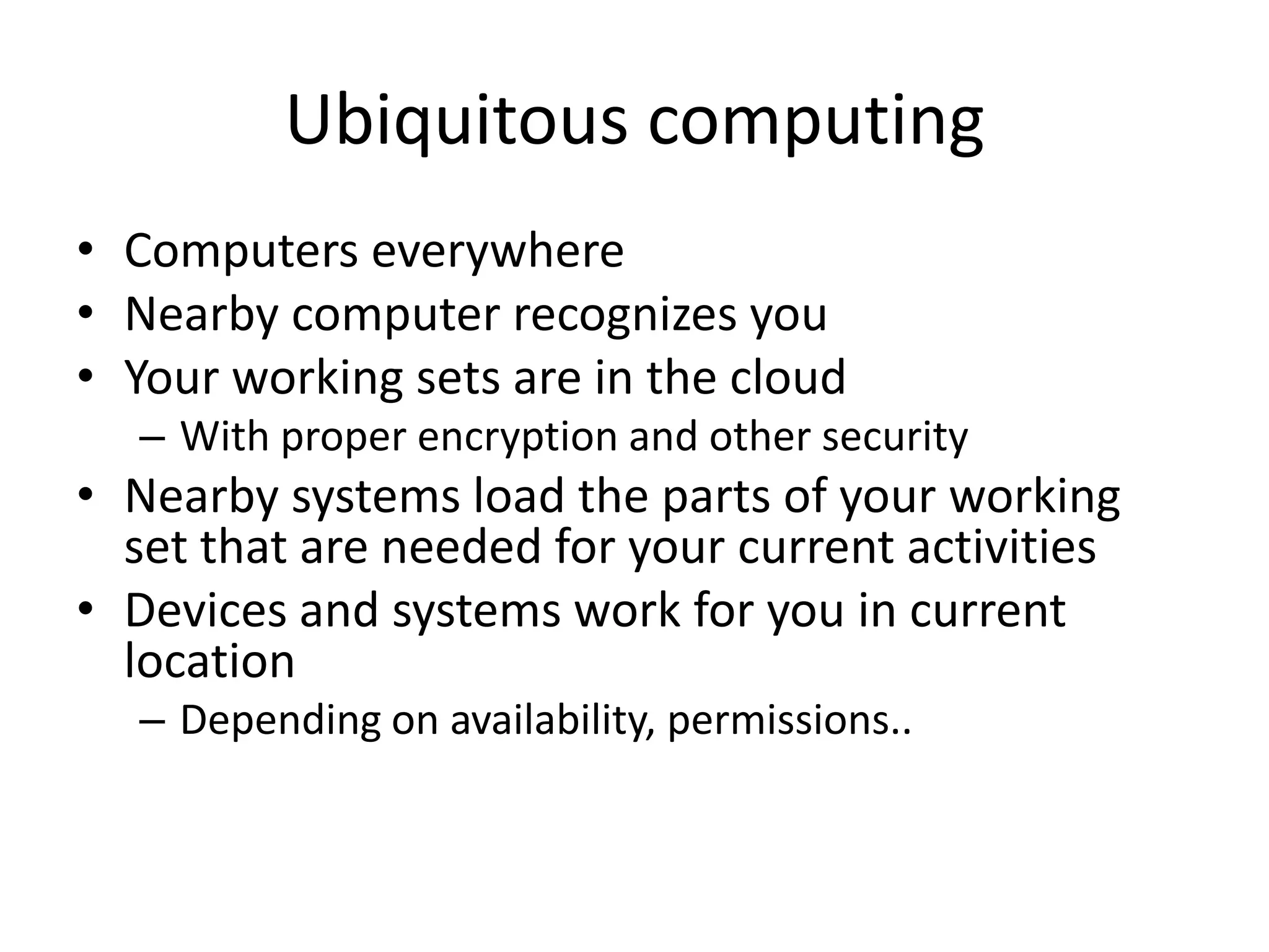 Ubiquitous computing
• Computers everywhere
• Nearby computer recognizes you
• Your working sets are in the cloud
  – With proper encryption and other security
• Nearby systems load the parts of your working
  set that are needed for your current activities
• Devices and systems work for you in current
  location
  – Depending on availability, permissions..
 