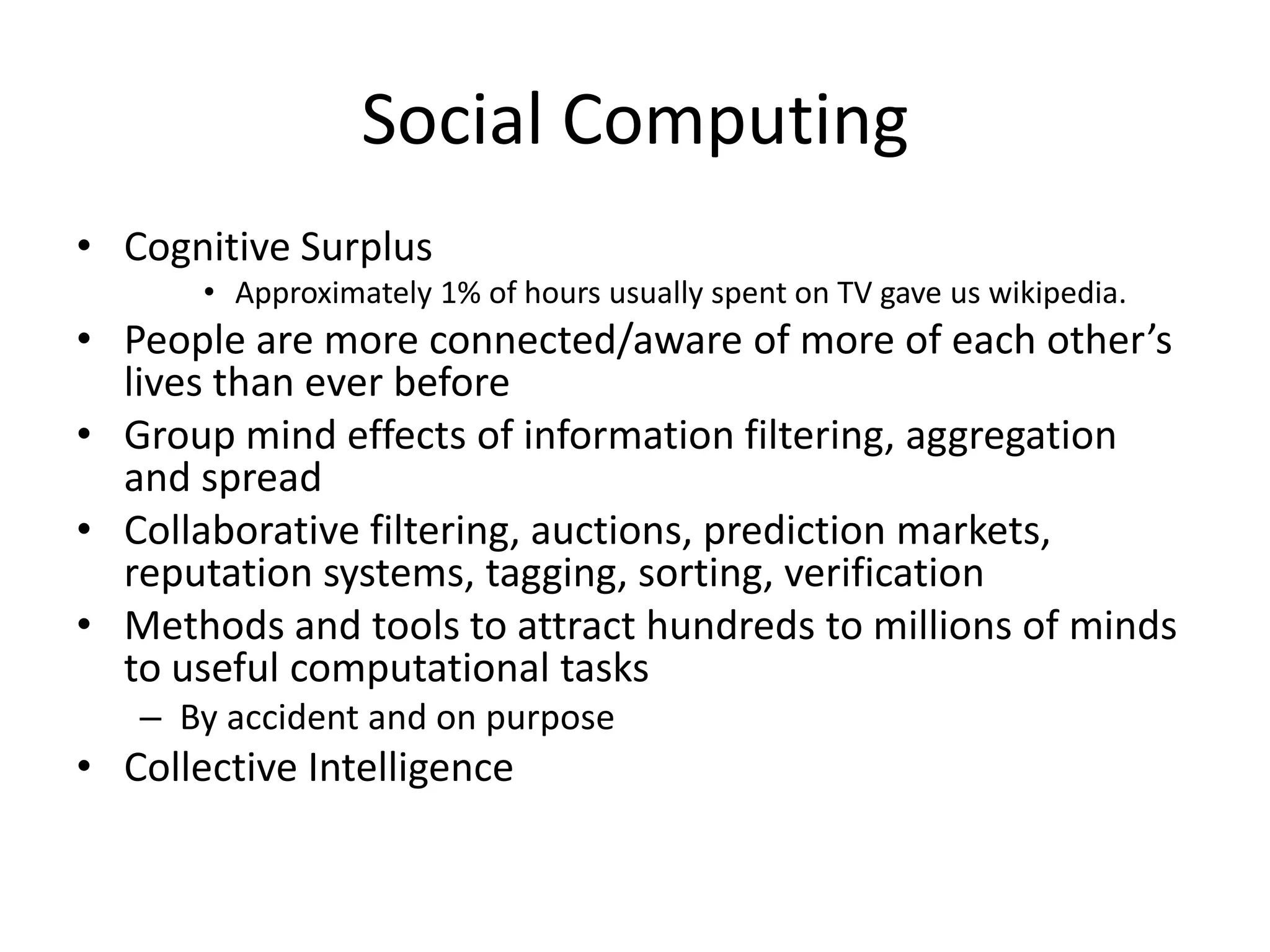 Social Computing
• Cognitive Surplus
       • Approximately 1% of hours usually spent on TV gave us wikipedia.
• People are more connected/aware of more of each other’s
  lives than ever before
• Group mind effects of information filtering, aggregation
  and spread
• Collaborative filtering, auctions, prediction markets,
  reputation systems, tagging, sorting, verification
• Methods and tools to attract hundreds to millions of minds
  to useful computational tasks
   – By accident and on purpose
• Collective Intelligence
 