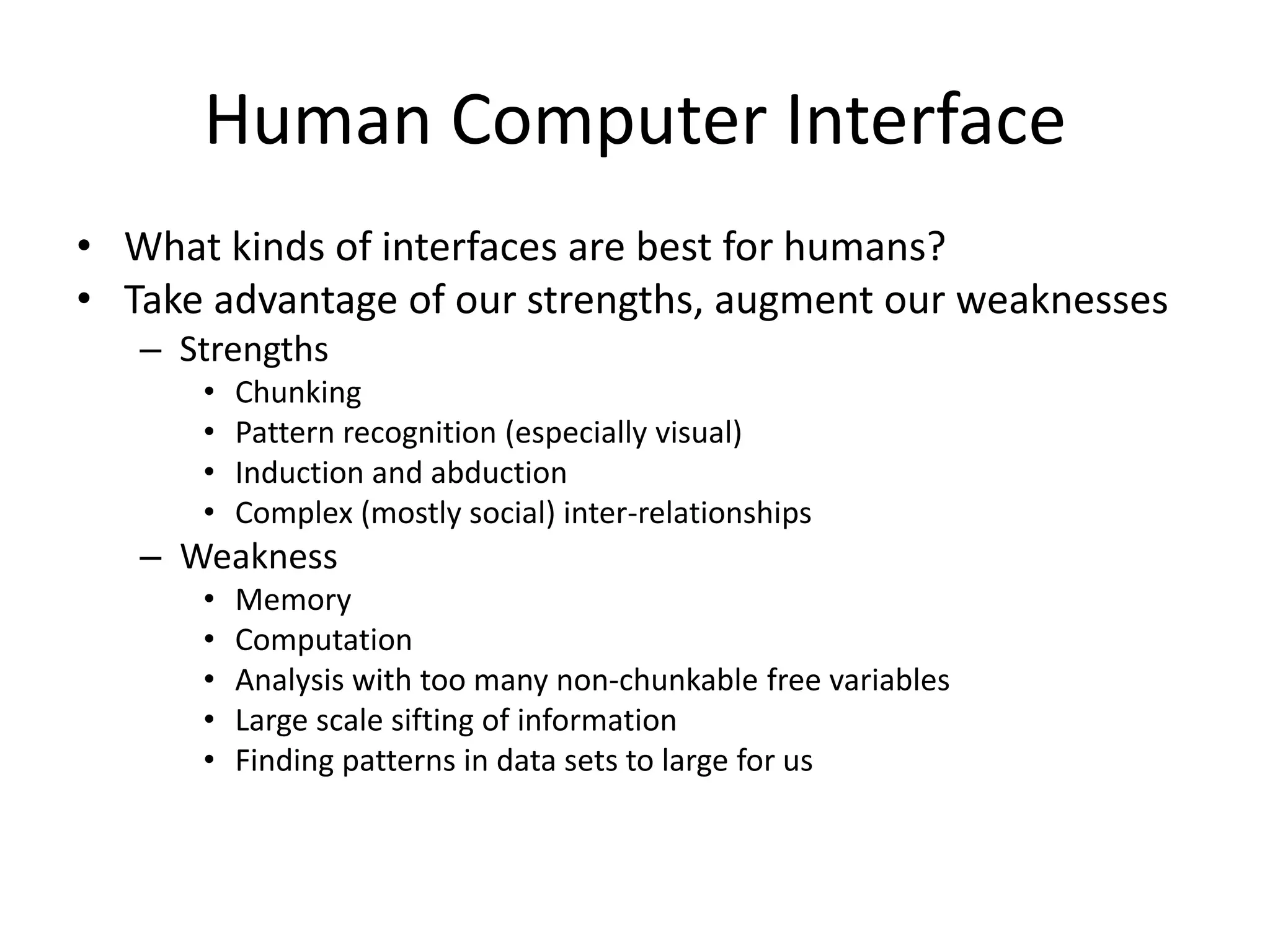 Human Computer Interface
• What kinds of interfaces are best for humans?
• Take advantage of our strengths, augment our weaknesses
   – Strengths
      •   Chunking
      •   Pattern recognition (especially visual)
      •   Induction and abduction
      •   Complex (mostly social) inter-relationships
   – Weakness
      •   Memory
      •   Computation
      •   Analysis with too many non-chunkable free variables
      •   Large scale sifting of information
      •   Finding patterns in data sets to large for us
 
