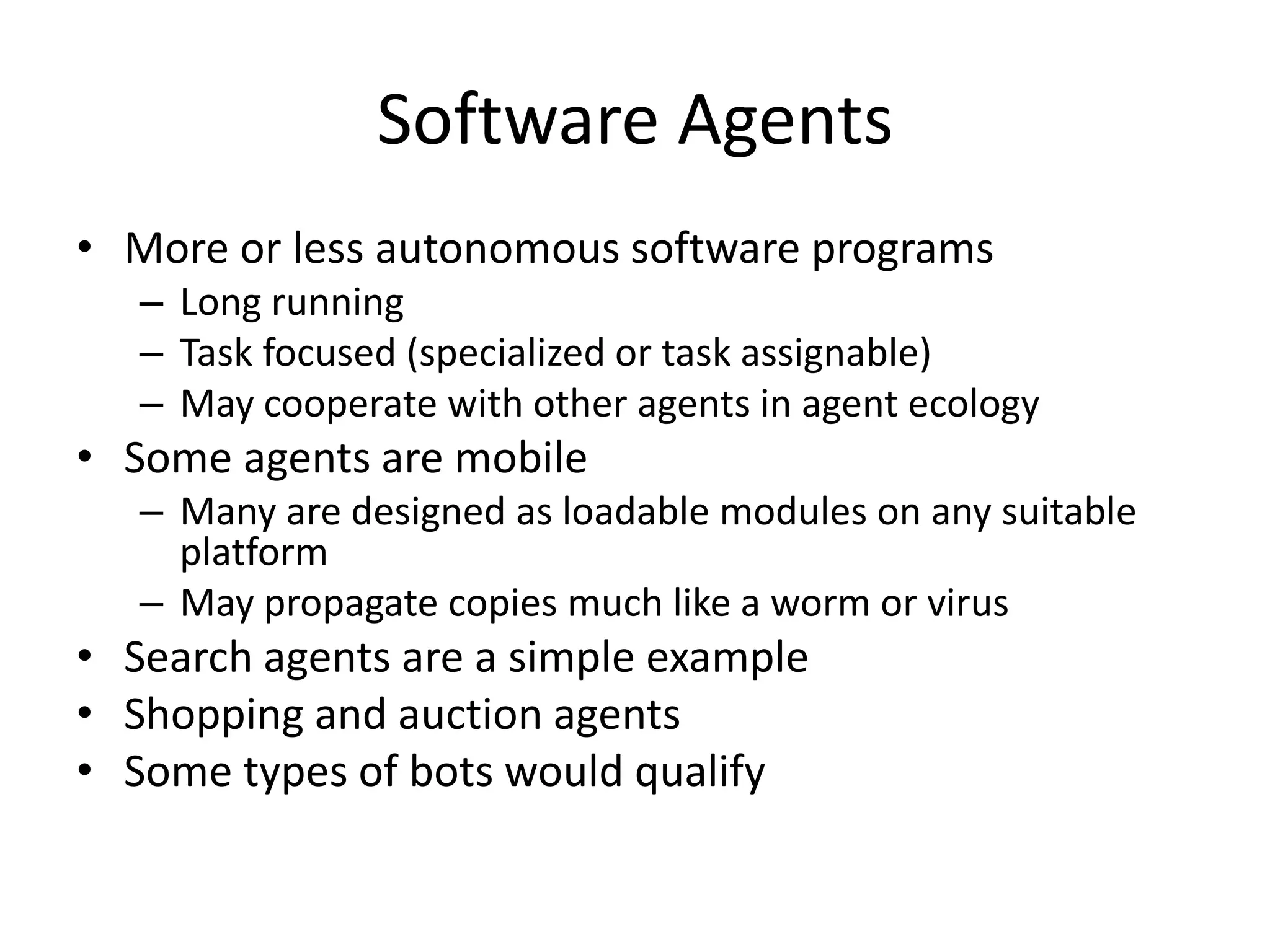 Software Agents
• More or less autonomous software programs
   – Long running
   – Task focused (specialized or task assignable)
   – May cooperate with other agents in agent ecology
• Some agents are mobile
   – Many are designed as loadable modules on any suitable
     platform
   – May propagate copies much like a worm or virus
• Search agents are a simple example
• Shopping and auction agents
• Some types of bots would qualify
 