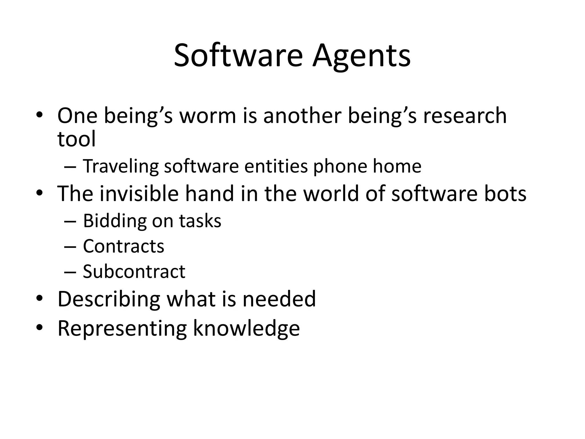 Software Agents
• One being’s worm is another being’s research
  tool
  – Traveling software entities phone home
• The invisible hand in the world of software bots
  – Bidding on tasks
  – Contracts
  – Subcontract
• Describing what is needed
• Representing knowledge
 