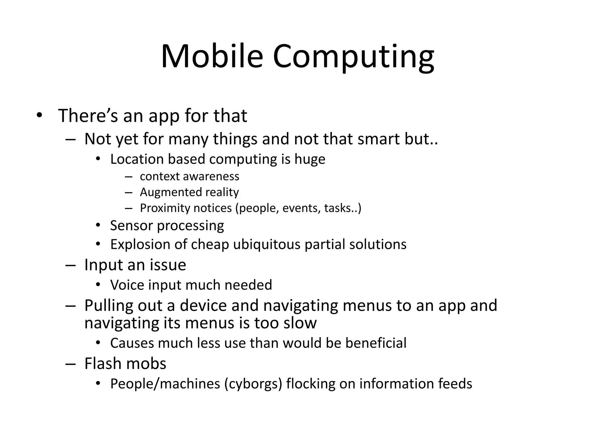 Mobile Computing
• There’s an app for that
   – Not yet for many things and not that smart but..
       • Location based computing is huge
           – context awareness
           – Augmented reality
           – Proximity notices (people, events, tasks..)
       • Sensor processing
       • Explosion of cheap ubiquitous partial solutions
   – Input an issue
       • Voice input much needed
   – Pulling out a device and navigating menus to an app and
     navigating its menus is too slow
       • Causes much less use than would be beneficial
   – Flash mobs
       • People/machines (cyborgs) flocking on information feeds
 
