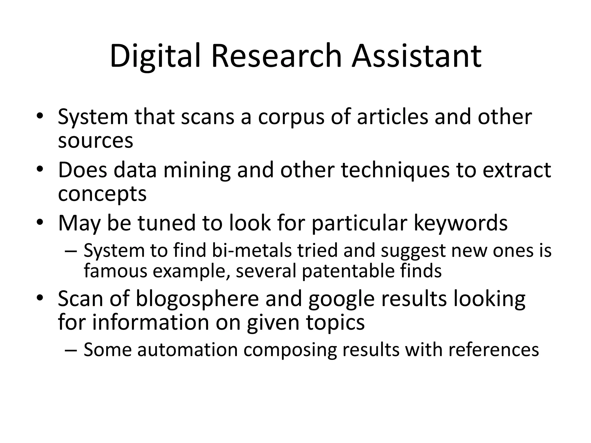 Digital Research Assistant
• System that scans a corpus of articles and other
  sources
• Does data mining and other techniques to extract
  concepts
• May be tuned to look for particular keywords
  – System to find bi-metals tried and suggest new ones is
    famous example, several patentable finds
• Scan of blogosphere and google results looking
  for information on given topics
  – Some automation composing results with references
 