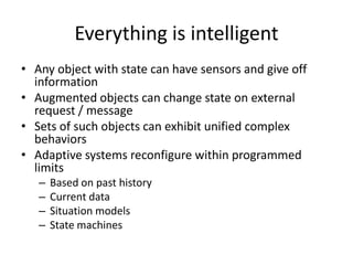 Everything is intelligent
• Any object with state can have sensors and give off
  information
• Augmented objects can change state on external
  request / message
• Sets of such objects can exhibit unified complex
  behaviors
• Adaptive systems reconfigure within programmed
  limits
   –   Based on past history
   –   Current data
   –   Situation models
   –   State machines
 