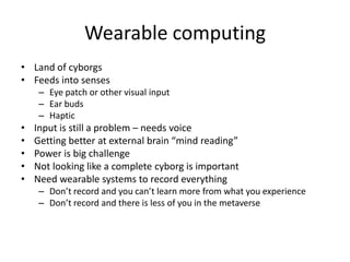 Wearable computing
• Land of cyborgs
• Feeds into senses
     – Eye patch or other visual input
     – Ear buds
     – Haptic
•   Input is still a problem – needs voice
•   Getting better at external brain “mind reading”
•   Power is big challenge
•   Not looking like a complete cyborg is important
•   Need wearable systems to record everything
     – Don’t record and you can’t learn more from what you experience
     – Don’t record and there is less of you in the metaverse
 