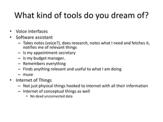 What kind of tools do you dream of?
• Voice interfaces
• Software assistant
   – Takes notes (voice?), does research, notes what I need and fetches it,
     notifies me of relevant things
   – Is my appointment secretary
   – Is my budget manager..
   – Remembers everything
   – Finds anything relevant and useful to what I am doing
   – muse
• Internet of Things
   – Not just physical things hooked to internet with all their information
   – Internet of conceptual things as well
       • No dead unconnected data
 