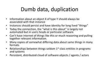 Dumb data, duplication
• Information about an object X of type Y should always be
  associated with that instance
• Instances should persist and have identity for long lived “things”
• Today the connection, the “what is this about” is largely not
  automated but in users heads or particular software
• Can’t have internet of things like this or much reasoning and pulling
  together relevant information.
• Many copies of somewhat differing data about same things in many
  formats
• Relationships between things seldom 1st class entities in programs
  and systems
• Persistent, distributed cloud of software objects / agents / actors
 