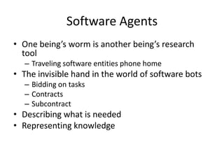Software Agents
• One being’s worm is another being’s research
  tool
  – Traveling software entities phone home
• The invisible hand in the world of software bots
  – Bidding on tasks
  – Contracts
  – Subcontract
• Describing what is needed
• Representing knowledge
 