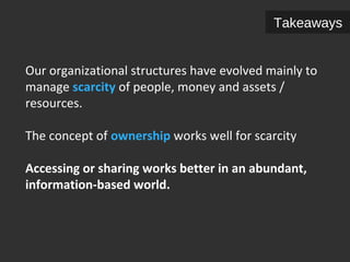 Takeaways 
Our organizational structures have evolved mainly to 
manage scarcity of people, money and assets / 
resources. 
The concept of ownership works well for scarcity 
Accessing or sharing works better in an abundant, 
information-based world. 
 