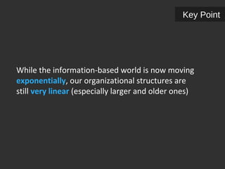 Key Point 
While the information-based world is now moving 
exponentially, our organizational structures are 
still very linear (especially larger and older ones) 
 