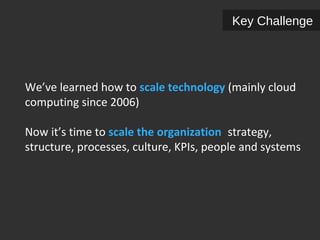 Key Challenge 
We’ve learned how to scale technology (mainly cloud 
computing since 2006) 
Now it’s time to scale the organization: strategy, 
structure, processes, culture, KPIs, people and systems 
 