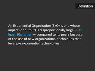 Definition 
An Exponential Organization (ExO) is one whose 
impact (or output) is disproportionally large — at 
least 10x larger — compared to its peers because 
of the use of new organizational techniques that 
leverage exponential technologies. 
 