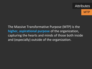 Attributes 
MTP 
The Massive Transformative Purpose (MTP) is the 
higher, aspirational purpose of the organization, 
capturing the hearts and minds of those both inside 
and (especially) outside of the organization. 
 