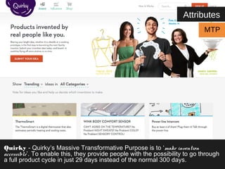 Attributes 
MTP 
Quirky - Quirky’s Massive Transformative Purpose is to ‘make invention 
accessible’. To enable this, they provide people with the possibility to go through 
a full product cycle in just 29 days instead of the normal 300 days. 
 