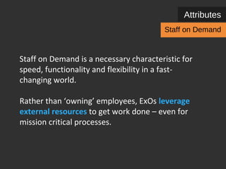 Attributes 
Staff on Demand 
Staff on Demand is a necessary characteristic for 
speed, functionality and flexibility in a fast-changing 
world. 
Rather than ‘owning’ employees, ExOs leverage 
external people for simple to complex work – 
even for mission critical processes. 
 
