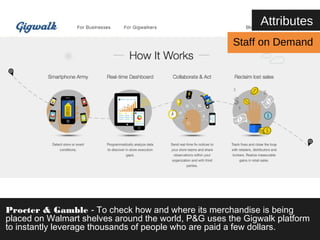 Attributes 
Staff on Demand 
Procter & Gamble - To check how and where its merchandise is being 
placed on Walmart shelves around the world, P&G uses the Gigwalk platform 
to instantly leverage thousands of people who are paid a few dollars. 
 