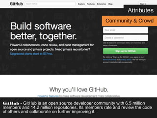 Attributes 
Community & Crowd 
GitHub - GitHub is an open source developer community with 6.5 million 
members and 14.2 million repositories. Its members rate and review the code 
of others and collaborate on further improving it. 
 