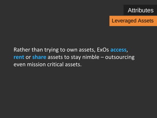 Attributes 
Leveraged Assets 
Rather than trying to own assets, ExOs access, 
rent or share assets to stay nimble – outsourcing 
even mission critical assets. 
Leveraged assets are comprised of Cloud 
computing, Hackerspaces and assets from 
customers as input for business. 
 