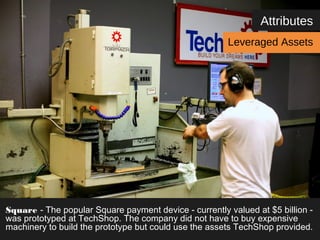 Attributes 
Leveraged Assets 
Square - The popular Square payment device - currently valued at $5 billion - 
was prototyped at TechShop. The company did not have to buy expensive 
machinery to build the prototype but could use the assets TechShop provided. 
 