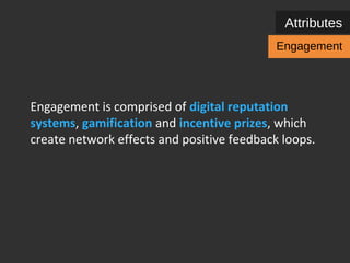 Attributes 
Engagement 
Engagement is comprised of digital reputation 
systems, gamification and incentive prizes, which 
create network effects and positive feedback loops. 
 
