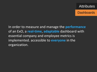 Attributes 
Dashboards 
In order to measure and manage the performance 
of an ExO, a real-time, adaptable dashboard with 
essential company and employee metrics and short 
feedback loops is implemented – accessible to 
everyone in the organization. 
Lean value & growth metrics + learning metrics + OKRs 
 