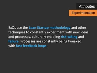 Attributes 
Experimentation 
ExOs use the Lean Startup methodology and other 
techniques inside different organizational 
departments to constantly experiment with new 
ideas and processes, culturally enabling risk-taking 
and failure. Processes are constantly being tweaked 
with fast feedback loops. 
 