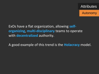 Attributes 
ExOs have a flat organization, allowing self-organizing, 
multi-disciplinary teams and / or 
Autonomy 
individual employees to operate with decentralized 
authority. 
A good example of this trend is the Holacracy model. 
 