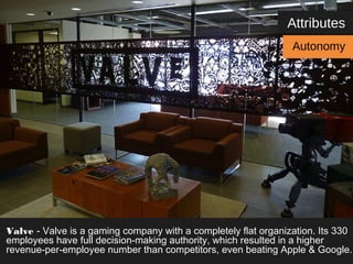 Attributes 
Autonomy 
Valve - Valve is a gaming company with a completely flat organization. Its 330 
employees have full decision-making authority, which resulted in a higher 
revenue-per-employee number than competitors, even beating Apple & Google. 
 