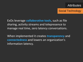 Attributes 
Social Technology 
ExOs leverage collaborative tools, such as file sharing, 
activity streams, wikis, telepresence, virtual reality and 
emotional sensing to manage real time, zero latency 
conversations. 
When implemented it creates transparency and 
connectedness and lowers an organization’s 
information latency. 
 