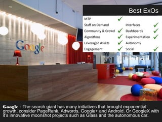 Best ExOs 
MTP 
Staff on Demand Interfaces 
Community & Crowd Dashboards 
Algorithms Experimentation 
Leveraged Assets Autonomy 
Engagement Social 
Google - The search giant has many initiatives that brought exponential 
growth, consider PageRank, Adwords, Google+ and Android. Or GoogleX with 
it’s innovative moonshot projects such as Glass and the autonomous car. 
 