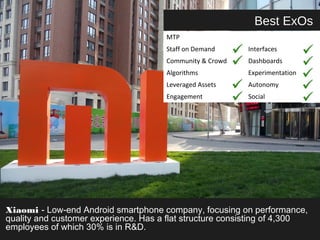 Best ExOs 
MTP 
Staff on Demand Interfaces 
Community & Crowd Dashboards 
Algorithms Experimentation 
Leveraged Assets Autonomy 
Engagement Social 
Xiaomi - Low-end Android smartphone company, focusing on performance, 
quality and customer experience. Has a flat structure consisting of 4,300 
employees of which 30% is in R&D. 
 