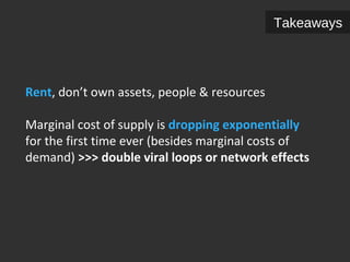 Rent, don’t own assets, people & resources 
Takeaways 
Marginal cost of supply is dropping exponentially 
for the first time ever (besides marginal costs of 
demand) >>> double viral loops or network effects 
 