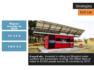Strategies 
Coca-Cola - Invested in rolling out Slingshot water 
purifiers and Exocenters, to bring 100 million liters of 
water to 45,000 people across 20 countries by 2015. 
Migrate 
towards an 
MTP 
S C A L E 
I D E A S 
ExO Lite 
 