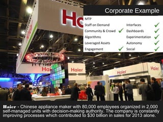 Corporate Example 
MTP 
Staff on Demand Interfaces 
Community & Crowd Dashboards 
Algorithms Experimentation 
Leveraged Assets Autonomy 
Engagement Social 
Haier - Chinese appliance maker with 80,000 employees organized in 2,000 
self-managed units with decision-making authority. The company is constantly 
improving processes which contributed to $30 billion in sales for 2013 alone. 
 