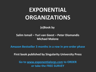EXPONENTIAL 
ORGANIZATIONS 
(e)Book by 
Salim Ismail – Yuri van Geest – Peter Diamandis 
Michael Malone 
Amazon Bestseller 3 months in a row in pre-order phase 
First book published by Singularity University Press 
Go to www.exponentialorgs.com to ORDER 
or take the FREE SURVEY 
 