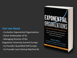 Yuri van Geest 
- Co-Author Exponential Organizations 
- Dutch Ambassador of SU 
- Managing Director of the 
Singularity University Summit Europe 
- Co-Founder Quantified Self Europe 
- Co-Founder Lean Startup Machine NL 
 