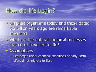 How did life begin?
• Simplest organisms today and those dated
3.5 billion years ago are remarkable
advanced
• What are the natural chemical processes
that could have led to life?
• Assumptions
– Life began under chemical conditions of early Earth
– Life did not migrate to Earth
 