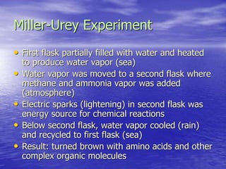 Miller-Urey Experiment
• First flask partially filled with water and heated
to produce water vapor (sea)
• Water vapor was moved to a second flask where
methane and ammonia vapor was added
(atmosphere)
• Electric sparks (lightening) in second flask was
energy source for chemical reactions
• Below second flask, water vapor cooled (rain)
and recycled to first flask (sea)
• Result: turned brown with amino acids and other
complex organic molecules
 