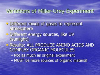 Variations of Miller-Urey Experiment
• Different mixes of gases to represent
atmosphere
• Different energy sources, like UV
(sunlight)
• Results: ALL PRODUCE AMINO ACIDS AND
COMPLEX ORGANIC MOLECULES
– Not as much as original experiment
– MUST be more sources of organic material
 