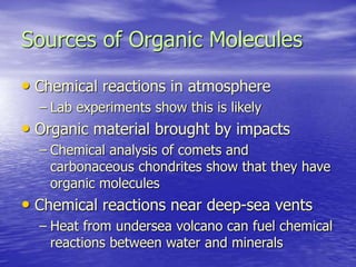 Sources of Organic Molecules
• Chemical reactions in atmosphere
– Lab experiments show this is likely
• Organic material brought by impacts
– Chemical analysis of comets and
carbonaceous chondrites show that they have
organic molecules
• Chemical reactions near deep-sea vents
– Heat from undersea volcano can fuel chemical
reactions between water and minerals
 