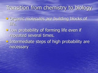 Transition from chemistry to biology
• Organic molecules are building blocks of
life.
• Low probability of forming life even if
repeated several times.
• Intermediate steps of high probability are
necessary
 