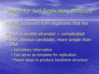Search for Self-Replicating Molecule
• Work backward from organisms that live
today
• DNA is double-stranded = complicated
• RNA obvious candidate, more simple than
DNA
– Hereditary information
– Can serve as template for replication
– Fewer steps to produce backbone structure
 