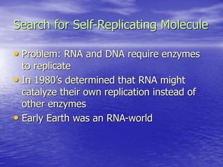 Search for Self-Replicating Molecule
• Problem: RNA and DNA require enzymes
to replicate
• In 1980’s determined that RNA might
catalyze their own replication instead of
other enzymes
• Early Earth was an RNA-world
 