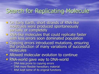 Search for Replicating Molecule
• On Early Earth, short strands of RNA-like
molecules were produced spontaneously
partially or completely
• RNA-like molecules that could replicate faster
with less errors soon dominated population
• Copying errors introduced mutations, ensuring
the production of many variations of successful
molecules
• Allowed molecular evolution to continue
• RNA-world gave way to DNA-world
– DNA less prone to copying errors
– DNA more flexible hereditary material
– RNA kept some of its original functions
 