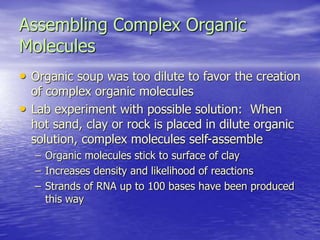 Assembling Complex Organic
Molecules
• Organic soup was too dilute to favor the creation
of complex organic molecules
• Lab experiment with possible solution: When
hot sand, clay or rock is placed in dilute organic
solution, complex molecules self-assemble
– Organic molecules stick to surface of clay
– Increases density and likelihood of reactions
– Strands of RNA up to 100 bases have been produced
this way
 